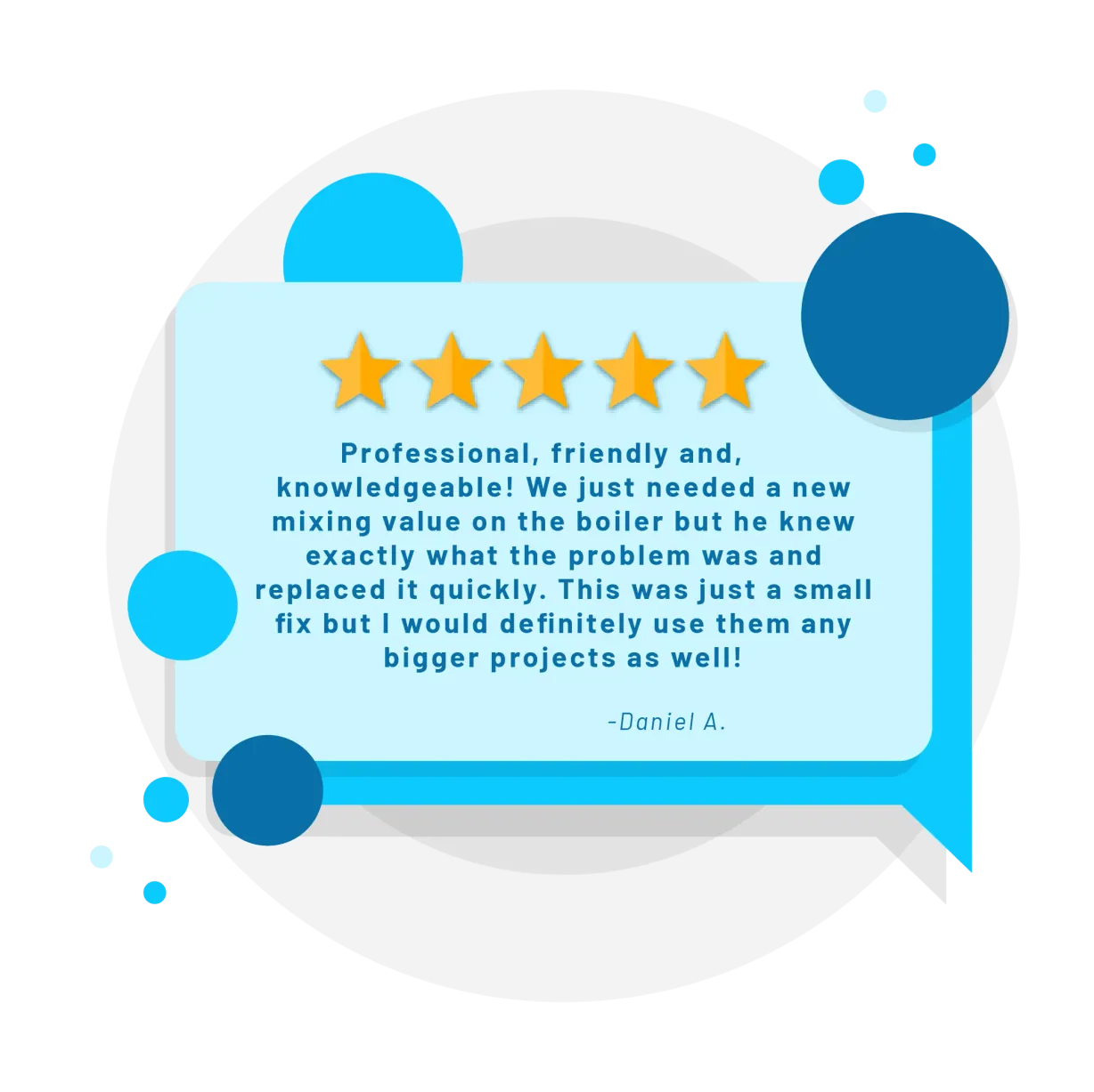 Five star review from Daniel A.: Professional, friendly and, knowledgeable! We just needed a new mixing value on the boiler but he knew exactly what the problem was and replaced it quickly. This was just a small fix but I would definitely use them any bigger projects as well!