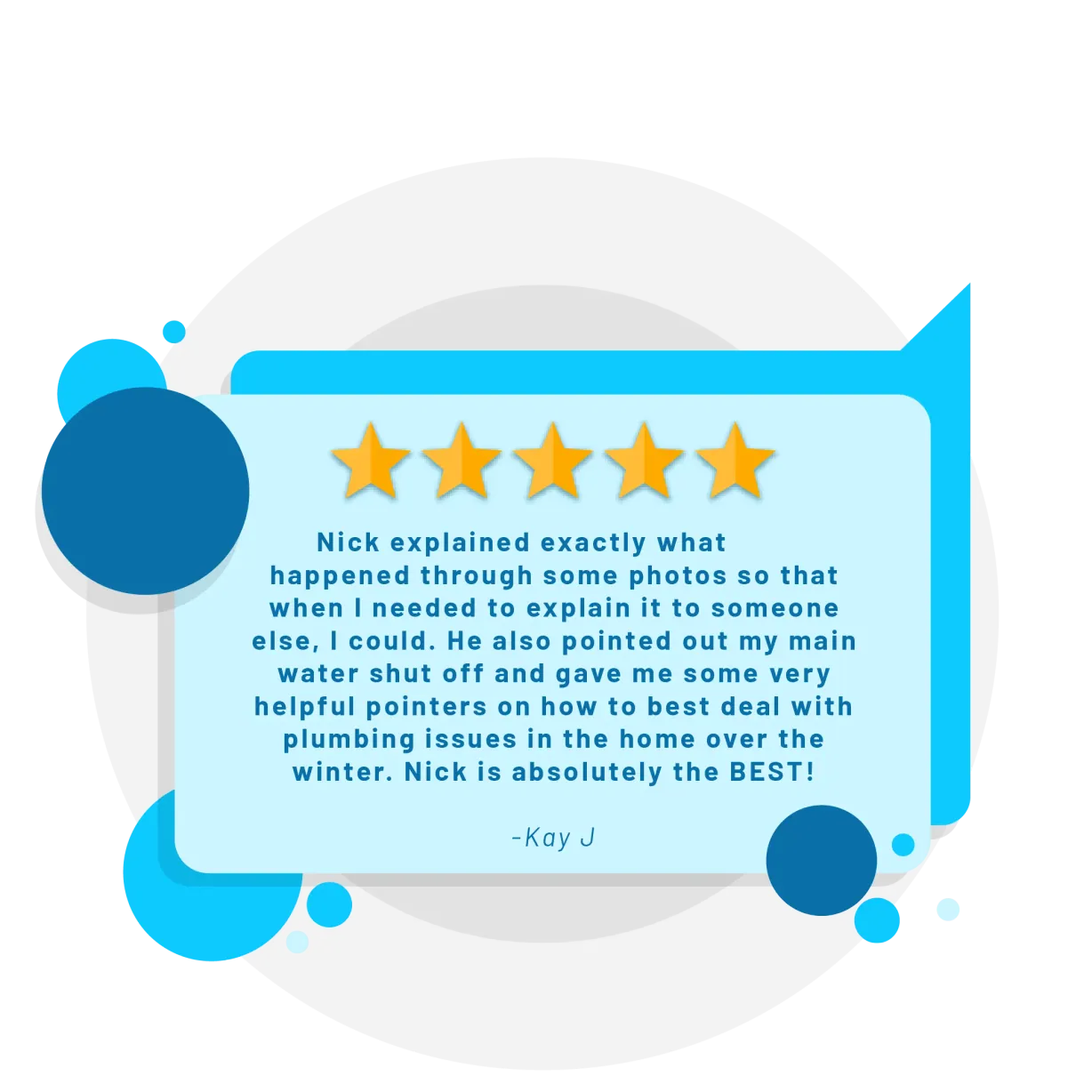 Five star review from Kay J: Nick explained exactly what happened through some photos so that when I needed to explain it to someone else, I could. He also pointed out my main water shut off and gave me some very helpful pointers on how to best deal with plumbing issues in the home over the winter. Nick is absolutely the BEST!